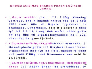 NHOÙM ACID MAØ THAØNH PHAÀN COÙ ACID URONIC -  Goâm arabic : phaân töû löôïng khoaûng 250.000, phaân nhaùnh nhieàu vaø caáu taïo bôûi caùc ñôn vò D-galactopyranose, L-arabinose, L-rhamnose,  acid D-glucuronic  theo tyû leä 3:3:1:1, trong ñoù maïch chính goàm nhöõng ñôn vò D-galactopyranose noái vôùi nhau theo daây  noái   -(1  3). -   Goâm tieát ra ôû thaân caây mô  ( Prunus armeniaca  L.): thaønh phaàn goàm coù D-xylose, L-arabinose, D-galactose theo tyû leä 1:8:8, ngoaøi ra coøn coù moät löôïng nhoû D-mannose vaø  acid D-glucuronic .  -   Goâm tieát ra ôû thaân caây cuûa moät soá loaøi thuoäc chi  Citrus   coù thaønh phaàn laø L-arabinose, D-galactose,  acid D-glucuronic . Tyû leä giöõa caùc ñôn vò ñöôøng naøy thay ñoåi tuyø theo loaøi, ví duï goâm cuûa caây chanh coù tyû leä 2:5:2. 