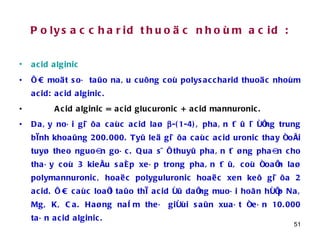 Polysaccharid thuoäc nhoùm acid : acid alginic   ÔÛ moät soá taûo naâu cuõng coù polysaccharid thuoäc nhoùm acid: acid alginic.  Acid alginic = acid glucuronic + acid mannuronic.   Daây noái giöõa caùc acid laø   -(1-4), phaân töû löôïng trung bình khoaûng 200.000. Tyû leä giöõa caùc acid uronic thay ñoåi tuyø theo nguoàn goác. Qua söï thuyû phaân töøng phaàn cho thaáy coù 3 kieåu saép xeáp trong phaân töû, coù ñoaïn laø polymannuronic, hoaëc polyguluronic hoaëc xen keõ giöõa 2 acid. ÔÛ caùc loaïi taûo thì acid ôû daïng muoái hoãn hôïp Na, Mg, K, Ca. Haøng naêm theá giôùi saûn xuaát ñeán 10.000 taán acid alginic. 