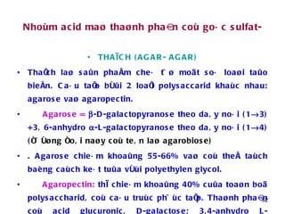 Nhoùm acid maø thaønh phaàn coù goác sulfat- THAÏCH (AGAR- AGAR) Thaïch laø saûn phaåm cheá töø moät soá loaøi taûo bieån. Caáu taïo bôûi 2 loaïi polysaccarid khaùc nhau: agarose vaø agaropectin. Agarose =    -D-galactopyranose theo daây noái (1  3) +3, 6-anhydro   -L-galactopyranose theo daây noái (1  4) ( ñöôøng ñoâi naøy coù teân laø agarobiose)  . Agarose chieám khoaûng 55-66% vaø coù theå taùch baèng caùch keát tuûa vôùi polyethylen glycol.  Agaropectin:  thì chieám khoaûng 40% cuûa toaøn boä polysaccharid, coù caáu truùc phöùc taïp. Thaønh phaàn coù acid glucuronic, D-galactose; 3,4-anhydro L-galactose. Moät phaàn cuûa caùc ñôn vò ñöôøng ñöôïc ester hoùa vôùi acid sulfuric. 