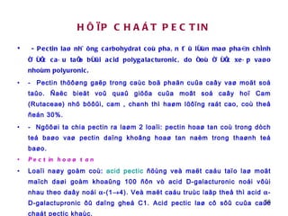 HÔÏP CHAÁT PECTIN - Pectin laø nhöõng carbohydrat coù phaân töû lôùn maø phaàn chính ñöôïc caáu taïo bôûi acid polygalacturonic, do ñoù ñöôïc xeáp vaøo nhoùm polyuronic.  -  Pectin thöôøng gaëp trong caùc boä phaän cuûa caây vaø moät soá taûo. Ñaëc bieät voû quaû giöõa cuûa moât soá caây hoï Cam (Rutaceae) nhö böôûi, cam , chanh thì haøm löôïng raát cao, coù theå ñeán 30%.  -  Ngöôøi ta chia pectin ra laøm 2 loaïi: pectin hoaø tan coù trong dòch teá baøo vaø pectin daïng khoâng hoaø tan naèm trong thaønh teá baøo.  Pectin hoaø tan Loaïi naøy goàm coù:  acid pectic  ñöùng veà maët caáu taïo laø moät maïch daøi goàm khoaûng 100 ñôn vò acid D-galacturonic noái vôùi nhau theo daây noái   -(1  4). Veà maët caáu truùc laäp theå thì acid   -D-galactupronic ôû daïng gheá C1. Acid pectic laø cô sôû cuûa caùc chaát pectic khaùc. Acid pectic ôû trong caây coù theå toàn taïi döôùi daïng muoái pectat. 