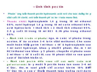 Ñònh tính pectin Phaûn öùng taïo thaønh pectin hydroxamic acid roài cho taùc duïng tieáp vôùi saét III clorid, seõ taïo thaønh phöùc keát tuûa maøu ñoû. Thuoác thöû : hydroxylamin 1,4 g trong 10 ml ethanol 60%, natri hydroyd 1,4 g trong 10 ml coàn ethanol 60%, acid hydrocloric 1 theå tích + 2 theå tích ethanol 95%, 2,5 g saét III trong 10 ml HCl  0,1N pha trong ethanol 60%. -  Ñònh tính treân vi phaãu : ngaâm caùc vi phaãu trong aceton. Röûa aceton 3-4 laàn vôùi methanol. Cho vaøo moät hoãn hôïp goàm 1 ml thuoác thöû hydroxylamin vaø 1 ml natri hydroxyd, khuaáy nheï 5 phuùt, theâm 1 ml HCl/ethanol vaø khuaáy 5 phuùt. chuyeån vi phaãu vaøo 2 ml thuoác thöû saét III, sau 10 phuùt vôùt ra vaø quan saùt döôùi kính hieån vi. - Ñònh tính pectin döïa vaøo söï coù maët cuûa acid galacturonic : laáy moät ít pectin hoøa tan vaøo 3-4 ml nöôùc, theâm vaøi gioït chì acetat kieàm 10% BM. Tröôùc tieân coù söï taïo thaønh tuûa traéng roài daàn daàn coù maøu cam hôi ñoû. - Ñònh tính döïa vaøo söï taïo thaønh chaát ñoâng : laáy 5 g pectin, theâm 50 ml nöôùc, ñeå yeân cho pectin tröông ra, theâm 25 g ñöôøng mía vaø ñun soâi 10-15 phuùt. Theâm 1ml dung dòch acid citric 40%. Sau 2-3 giôø seõ taïo thaønh chaát ñoâng  