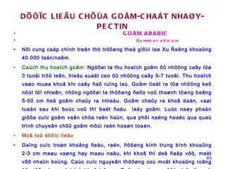 DÖÔÏC LIEÄU CHÖÙA GOÂM-CHAÁT NHAØY-PECTIN GOÂM ARABIC  Gummi arabicum Nôi cung caáp chính treân thò tröôøng theá giôùi laø Xu Ñaêng khoaûng 40.000 taán/naêm. Caùch thu hoaïch goâm:  Ngöôøi ta thu hoaïch goâm ôû nhöõng caây töø 3 tuoåi trôû leân, hieäu suaát cao ôû nhöõng caây 5-7 tuoåi. Thu hoaïch vaøo muøa khoâ khi caây ñaõ ruïng laù. Goâm tieát ra töø nhöõng keõ nöùt töï nhieân, nhöng ngöôøi ta thöôøng ñeõo voû thaønh töøng baêng 5-50 cm ñeå goâm chaûy ra nhieàu. Goâm chaûy ra khoâ daàn, vaøi tuaàn sau khi boùc voû thì baét ñaàu  laáy goâm. Luùc naøy phaàn giöõa cuïc goâm vaãn chöa raén haún, qua phôi naéng hoaëc qua quaù trình chuyeân chôû goâm môùi raén hoaøn toaøn. Moâ taû döôïc lieäu Daïng cuïc troøn khoâng ñeàu, raén, ñöôøng kính trung bình khoaûng 2-3 cm maøu vaøng hay maøu naâu, khi khoâ thì deã ñaäp vôõ, maët vôõ nhaün boùng. Caùc cuïc nguyeân thöôøng coù moät khoaûng roäng ôû giöõa do quaù trình khoâ taïo ra. Goâm tan trong nöôùc taïo thaønh dung dòch keo, dính vaø coù ñoä quay cöïc. 