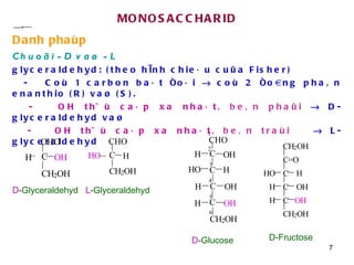 MONOSACCHARID Danh phaùp Chuoãi -D vaø -L   glyceraldehyd: (theo hình chieáu cuûa Fisher) -  Coù 1 carbon baát ñoái    coù 2 ñoàng phaân enanthio (R) vaø (S). -   OH thöù caáp xa nhaát,   beân phaûi     D-glyceraldehyd vaø -  OH thöù caáp xa nhaát,   beân traùi     L-glyceraldehyd D -Glyceraldehyd  L -Glyceraldehyd  D -Glucose  D-Fructose  C H C O H H H O H O H C C CHO O H H C H 2 O H 2 1 3 4 5 6 CHO C C H 2 O H H H O CHO C C H 2 O H O H H C H 2 O H C = O C H H O C O H H C O H H C H 2 O H 