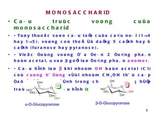MONOSACCHARID Caáu truùc voøng cuûa monosaccharid - Tuøy thuoäc vaøo caáu taïo cuûa caàu noái (1  4 hay 1  5), voøng coù theå ôû daïng 5 caïnh hay 6 caïnh (furanose hay pyranose). - Vieäc ñoùng voøng ñöa ñeán 2 ñoàng phaân baùn acetal,    vaø    goïi laø ñoàng phaân  anomer.   - Caáu hình laø     khi nhoùm  OH  baùn acetal (C1) coù  cuøng höôùng  vôùi nhoùm CH 2 OH thöù caáp ñaõ ñöôïc xaùc ñònh trong chuoãi. Tröôøng hôïp traùi lại seõ laø caáu hình    -D-Glucopyranose  -D-Glucopyranose 