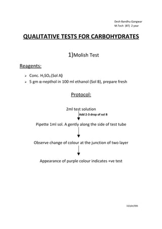 Desh Bandhu Gangwar
                                                          M.Tech (BT) 2 year


 QUALITATIVE TESTS FOR CARBOHYDRATES

                           1)Molish Test
Reagents:
     Conc. H2SO4 (Sol A)
     5 gm α-nepthol in 100 ml ethanol (Sol B), prepare fresh


                             Protocol:

                          2ml test solution
                                  Add 2-3 drop of sol B


         Pipette 1ml sol. A gently along the side of test tube



        Observe change of colour at the junction of two layer



           Appearance of purple colour indicates +ve test




                                                                  10/pbt/006
 