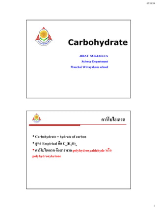 03/10/54




                      Carbohydrate
                             JIRAT SUKJAILUA
                               Science Department
                        Maechai Wittayakom school




                                            คาร์ โบไฮเดรต

• Carbohydrate = hydrate of carbon
• สู ตร Empirical คือ Cn(H2O)n
• คาร์ โบไฮเดรต คือสารพวก polyhydroxyaldehyde หรือ
polyhydroxyketone




                                                                  1
 