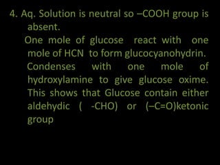 4. Aq. Solution is neutral so –COOH group is
absent.
One mole of glucose react with one
mole of HCN to form glucocyanohydrin.
Condenses with one mole of
hydroxylamine to give glucose oxime.
This shows that Glucose contain either
aldehydic ( -CHO) or (–C=O)ketonic
group
 