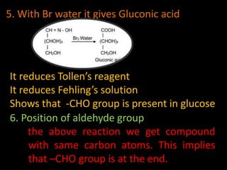 5. With Br water it gives Gluconic acid
It reduces Tollen’s reagent
It reduces Fehling’s solution
Shows that -CHO group is present in glucose
6. Position of aldehyde group
the above reaction we get compound
with same carbon atoms. This implies
that –CHO group is at the end.
 