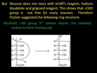 But Glucose dose not react with Schiff’s reagent, Sodium
bisulphite and grignard reagent. This shows that –CHO
group is not free for many reaction. Therefore
Fischer suggested the following ring structure
Alcoholic –OH group 5th carbon attacks the carbonyl
carbon to form hemiacetal
 