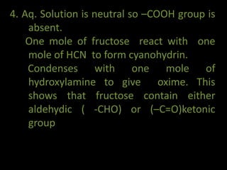 4. Aq. Solution is neutral so –COOH group is
absent.
One mole of fructose react with one
mole of HCN to form cyanohydrin.
Condenses with one mole of
hydroxylamine to give oxime. This
shows that fructose contain either
aldehydic ( -CHO) or (–C=O)ketonic
group
 
