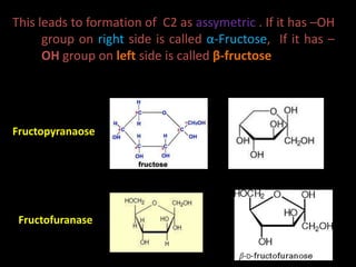 This leads to formation of C2 as assymetric . If it has –OH
group on right side is called α-Fructose, If it has –
OH group on left side is called β-fructose
Fructofuranase
Fructopyranaose
 