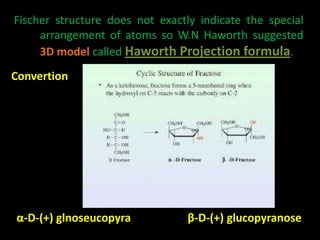 Fischer structure does not exactly indicate the special
arrangement of atoms so W.N Haworth suggested
3D model called Haworth Projection formula.
Convertion
α-D-(+) glnoseucopyra β-D-(+) glucopyranose
 