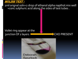MOLISH TEST :
2ml orignal soln+2 drop of ethanol alpha napthol.mix well
+conc sulphuric acid along the sides of test tubes .
Voilet ring appear at the
junction Of 2 layers CHO PRESENT
 