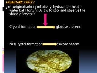 OSAZONE TEST :
3 ml original soln +3 ml phenyl hydrazine + heat in
water bath for 1 hr. Allow to cool and observe the
shape of crystals
Crystal formation glucose present
NO Crystal formation glucose absent
 