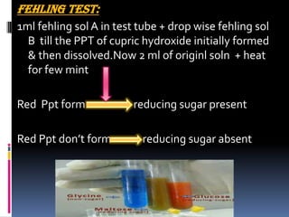 FEHLING TEST:
1ml fehling sol A in test tube + drop wise fehling sol
B till the PPT of cupric hydroxide initially formed
& then dissolved.Now 2 ml of originl soln + heat
for few mint
Red Ppt form reducing sugar present
Red Ppt don’t form reducing sugar absent
 