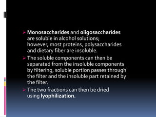  Monosaccharides and oligosaccharides
are soluble in alcohol solutions;
however, most proteins, polysaccharides
and dietary fiber are insoluble.
 The soluble components can then be
separated from the insoluble components
by filtering, soluble portion passes through
the filter and the insoluble part retained by
the filter.
 The two fractions can then be dried
using lyophilization.
 