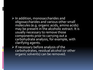  In addition, monosaccharides and
oligosaccharides and various other small
molecules (e.g. organic acids, amino acids)
may be present in the alcoholic extract. It is
usually necessary to remove those
components prior to carrying out a
carbohydrate analysis, for example, with
clarifying agents.
 If necessary before analysis of the
carbohydrates, residual alcohol (or other
organic solvents) can be removed.
 