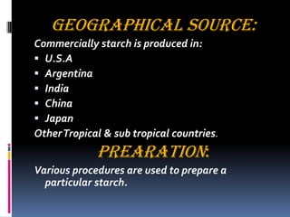 GEOGRAPHICAL SOURCE:
Commercially starch is produced in:
 U.S.A
 Argentina
 India
 China
 Japan
OtherTropical & sub tropical countries.
PREARATION:
Various procedures are used to prepare a
particular starch.
 