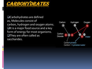 CARBOHYDRATES
Carbohydrates are defined
as, Molecules consist of
carbon, hydrogen and oxygen atoms.
It is a major food source and a key
form of energy for most organisms.
They are often called as
saccharides.
 
