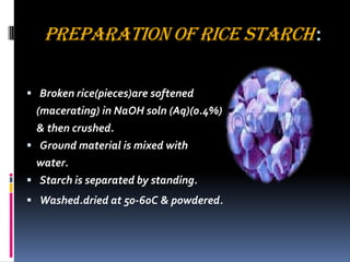 PREPARATION OF RICE STARCH:
 Broken rice(pieces)are softened
(macerating) in NaOH soln (Aq)(0.4%)
& then crushed.
 Ground material is mixed with
water.
 Starch is separated by standing.
 Washed.dried at 50-60C & powdered.
 