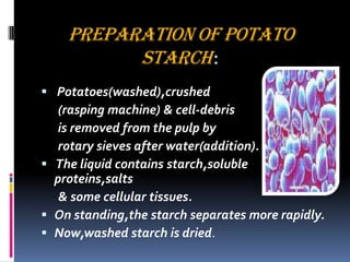 PREPARATION OF POTATO
STARCH:
 Potatoes(washed),crushed
(rasping machine) & cell-debris
is removed from the pulp by
rotary sieves after water(addition).
 The liquid contains starch,soluble
proteins,salts
& some cellular tissues.
 On standing,the starch separates more rapidly.
 Now,washed starch is dried.
 