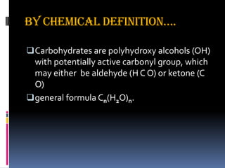 By chemical definition….
Carbohydrates are polyhydroxy alcohols (OH)
with potentially active carbonyl group, which
may either be aldehyde (H C O) or ketone (C
O)
general formula Cn(H2O)n.
 
