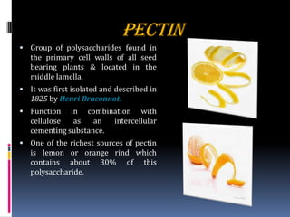 PECTIN
 Group of polysaccharides found in
the primary cell walls of all seed
bearing plants & located in the
middle lamella.
 It was first isolated and described in
1825 by Henri Braconnot.
 Function in combination with
cellulose as an intercellular
cementing substance.
 One of the richest sources of pectin
is lemon or orange rind which
contains about 30% of this
polysaccharide.
 