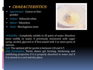  CHARACTERISTICS:
 Appearance : Coarse or fine-
powder
 Colour : Yellowish white
 Odour : Odourless
 Taste : Mucilaginous taste
•Solubility : Completely soluble in 20 parts of water. Dissolves
more swiftly in water, if previously moistened with sugar
syrup, alcohol, glycerol or if first mixed with 3 or more parts of
sucrose.
•pH: The optimal pH for pectin is between 2.8 and 4.7.
•Gel Formation: Pectin shows gel forming, thickening and
stabilizing properties if it is properly dissolved in water and if
it is stored in a cool and dry place.
 