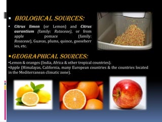  BIOLOGICAL SOURCES:
 Citrus limon (or Lemon) and Citrus
aurantium (family: Rutaceae), or from
apple pomace (family:
Rosaceae), Guavas, plums, quince, gooseberr
ies, etc.
GEOGRAPHICAL SOURCES:
•Lemon & oranges (India, Africa & other tropical countries).
•Apple (Himalayas, California, many European countries & the countries located
in the Mediterranean climatic zone).
 