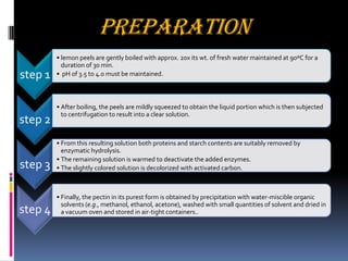 PREPARATION
step 1
• lemon peels are gently boiled with approx. 20x its wt. of fresh water maintained at 90ºC for a
duration of 30 min.
• pH of 3.5 to 4.0 must be maintained.
step 2
• After boiling, the peels are mildly squeezed to obtain the liquid portion which is then subjected
to centrifugation to result into a clear solution.
step 3
• From this resulting solution both proteins and starch contents are suitably removed by
enzymatic hydrolysis.
• The remaining solution is warmed to deactivate the added enzymes.
• The slightly colored solution is decolorized with activated carbon.
step 4
• Finally, the pectin in its purest form is obtained by precipitation with water-miscible organic
solvents (e.g., methanol, ethanol, acetone), washed with small quantities of solvent and dried in
a vacuum oven and stored in air-tight containers..
 