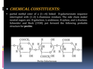  CHEMICAL CONSTITUENTS:
 partial methyl ester of a (1→4) linked D-galacturonate sequence
interrupted with (1–2) L-rhamnose residues. The side chain maker
neutral sugars are: D-galactose, L-arabinose, D-xylose, and L-fructose.
Schneider and Bock (1938) put forward the following probable
structure for pectin:
 