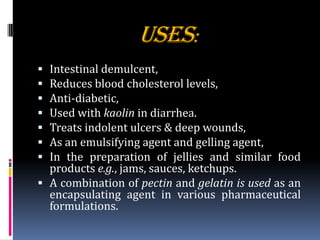USES:
 Intestinal demulcent,
 Reduces blood cholesterol levels,
 Anti-diabetic,
 Used with kaolin in diarrhea.
 Treats indolent ulcers & deep wounds,
 As an emulsifying agent and gelling agent,
 In the preparation of jellies and similar food
products e.g., jams, sauces, ketchups.
 A combination of pectin and gelatin is used as an
encapsulating agent in various pharmaceutical
formulations.
 