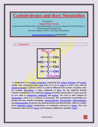 SAGAR SAVALE 1
Carbohydrates and there Metabolites
Presented by
Sagar Kishor Savale
(Department of Pharmaceutics, North Maharashtra University, college of R.C.Patel Institute of
Pharmaceutical Education and
Research, Shirpur, 425405, Dist.Dhule, Maharashtra.)
avengersagar16@gmail.com (7038397890)
1. Carbohydrate
A carbohydrate is an organic compound comprising only carbon, hydrogen, and oxygen,
usually with a hydrogen:oxygen atom ratio of 2:1 (as in water); in other word, with the
empirical formula Cm(H2O)n (where m could be different from n).Some exceptions exist;
for example, deoxyribose, a sugar component of DNA, has the empirical formula
C5H10O4.Carbohydrates are technically hydrates of carbon; structurally it is more accurate
to view them as polyhydroxy aldehydes and ketones. The term is most common in
biochemistry, where it is a synonym of saccharide. The carbohydrates (saccharides) are
divided into four chemical groupings: monosaccharides, disaccharides, oligosaccharides,
and polysaccharides. In general, the monosaccharides and disaccharides, which are smaller
(lower molecular weight) carbohydrates, are commonly referred to as sugars. The word
saccharide comes from the Greek word σάκχαρον (sákkharon), meaning "sugar."
 