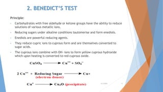 2. BENEDICT’S TEST
Principle:
• Carbohydrates with free aldehyde or ketone groups have the ability to reduce
solutions of various metallic ions.
• Reducing sugars under alkaline conditions tautomerise and form enediols.
• Enediols are powerful reducing agents.
• They reduce cupric ions to cuprous form and are themselves converted to
sugar acids.
• The cuprous ions combine with OH- ions to form yellow cuprous hydroxide
which upon heating is converted to red cuprous oxide.
4/3/2016 11
 