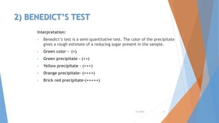 2) BENEDICT’S TEST
Interpretation:
• Benedict‘s test is a semi quantitative test. The color of the precipitate
gives a rough estimate of a reducing sugar present in the sample.
• Green color - (+)
• Green precipitate - (++)
• Yellow precipitate - (+++)
• Orange precipitate- (++++)
• Brick red precipitate-(+++++)
4/3/2016 13
 