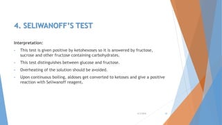 4. SELIWANOFF’S TEST
Interpretation:
• This test is given positive by ketohexoses so it is answered by fructose,
sucrose and other fructose containing carbohydrates.
• This test distinguishes between glucose and fructose.
• Overheating of the solution should be avoided.
• Upon continuous boiling, aldoses get converted to ketoses and give a positive
reaction with Seliwanoff reagent.
4/3/2016 20
 