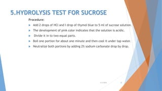 5.HYDROLYSIS TEST FOR SUCROSE
Procedure:
 Add 2 drops of HCl and I drop of thymol blue to 5 ml of sucrose solution.
 The development of pink color indicates that the solution is acidic.
 Divide it in to two equal parts.
 Boil one portion for about one minute and then cool it under tap water.
 Neutralize both portions by adding 2% sodium carbonate drop by drop.
4/3/2016 22
 