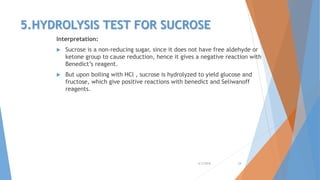 5.HYDROLYSIS TEST FOR SUCROSE
Interpretation:
 Sucrose is a non-reducing sugar, since it does not have free aldehyde or
ketone group to cause reduction, hence it gives a negative reaction with
Benedict’s reagent.
 But upon boiling with HCl , sucrose is hydrolyzed to yield glucose and
fructose, which give positive reactions with benedict and Seliwanoff
reagents.
4/3/2016 24
 