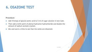 6. OSAZONE TEST
Procedure:
 Add 10 drops of glacial acetic acid to 5 ml of sugar solution in test tube.
 Then add a knife point of phenyl hydrazine hydrochloride and double the
amount of sodium acetate crystals.
 Mix and warm a little to see that the solids are dissolved.
4/3/2016 26
 