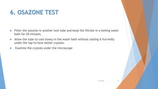 6. OSAZONE TEST
 Filter the solution in another test tube and keep the filtrate in a boiling water
bath for 20 minutes.
 Allow the tube to cool slowly in the water bath without cooling it hurriedly
under the tap to have better crystals.
 Examine the crystals under the microscope
4/3/2016 27
 