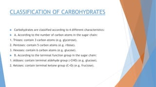 CLASSIFICATION OF CARBOHYDRATES
 Carbohydrates are classified according to 4 different characteristics:
 A. According to the number of carbon atoms in the sugar chain:
1. Trioses: contain 3 carbon atoms (e.g. glycerose).
2. Pentoses: contain 5 carbon atoms (e.g. ribose).
3. Hexoses: contain 6 carbon atoms (e.g. glucose).
 B. According to the terminal function group in the sugar chain:
1. Aldoses: contain terminal aldehyde group (-CHO) (e.g. glucose).
2. Ketoses: contain terminal ketone group (C=O) (e.g. fructose).
 