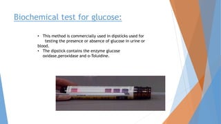 • This method is commercially used in dipsticks used for
testing the presence or absence of glucose in urine or
blood.
• The dipstick contains the enzyme glucose
oxidase,peroxidase and o-Toluidine.
Biochemical test for glucose:
 