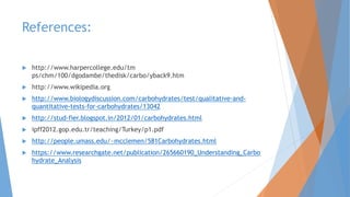 References:
 http://www.harpercollege.edu/tm
ps/chm/100/dgodambe/thedisk/carbo/yback9.htm
 http://www.wikipedia.org
 http://www.biologydiscussion.com/carbohydrates/test/qualitative-and-
quantitative-tests-for-carbohydrates/13042
 http://stud-fier.blogspot.in/2012/01/carbohydrates.html
 ipff2012.gop.edu.tr/teaching/Turkey/p1.pdf
 http://people.umass.edu/~mcclemen/581Carbohydrates.html
 https://www.researchgate.net/publication/265660190_Understanding_Carbo
hydrate_Analysis
 
