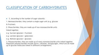 CLASSIFICATION OF CARBOHYDRATES
 C. According to the number of sugar subunits:
1. Monosaccharides: they contain a single sugar unit (e.g. glucose
& fructose).
2. Disaccharides: they are made up of two monosaccharide units
linked together.
e.g. Sucrose (glucose + fructose)
e.g. Lactose (glucose + galactose)
e.g. Maltose (glucose + glucose)
3. Polysaccharides: they are made up of many monosaccharide units linked together.
Important polysaccharides include starch, cellulose, and glycogen, which are all made
up of glucose molecules linked in different arrangements.
 