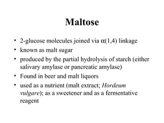 Maltose
• 2-glucose molecules joined via α(1,4) linkage
• known as malt sugar
• produced by the partial hydrolysis of starch (either
salivary amylase or pancreatic amylase)
• Found in beer and malt liquors
• used as a nutrient (malt extract; Hordeum
vulgare); as a sweetener and as a fermentative
reagent
 