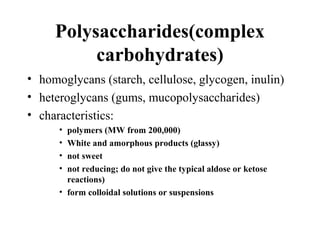 Polysaccharides(complex
carbohydrates)
• homoglycans (starch, cellulose, glycogen, inulin)
• heteroglycans (gums, mucopolysaccharides)
• characteristics:
• polymers (MW from 200,000)
• White and amorphous products (glassy)
• not sweet
• not reducing; do not give the typical aldose or ketose
reactions)
• form colloidal solutions or suspensions
 