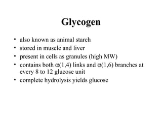 Glycogen
• also known as animal starch
• stored in muscle and liver
• present in cells as granules (high MW)
• contains both α(1,4) links and α(1,6) branches at
every 8 to 12 glucose unit
• complete hydrolysis yields glucose
 