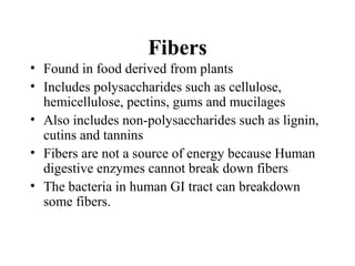 Fibers
• Found in food derived from plants
• Includes polysaccharides such as cellulose,
hemicellulose, pectins, gums and mucilages
• Also includes non-polysaccharides such as lignin,
cutins and tannins
• Fibers are not a source of energy because Human
digestive enzymes cannot break down fibers
• The bacteria in human GI tract can breakdown
some fibers.
 