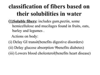 classification of fibers based on
their solubilities in water
(1)Soluble fibers: includes gum,pectin, some
hemicellulose and mucilages found in fruits, oats,
barley and legumes .
Actions on body:
(i) Delay GI transit(benefits digestive disorders)
(ii) Delay glucose absorption 9benefits diabetes)
(iii) Lowers blood cholesterol(benefits heart disease)
 