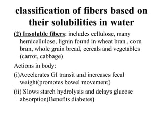 classification of fibers based on
their solubilities in water
(2) Insoluble fibers: includes cellulose, many
hemicellulose, lignin found in wheat bran , corn
bran, whole grain bread, cereals and vegetables
(carrot, cabbage)
Actions in body:
(i)Accelerates GI transit and increases fecal
weight(promotes bowel movement)
(ii) Slows starch hydrolysis and delays glucose
absorption(Benefits diabetes)
 